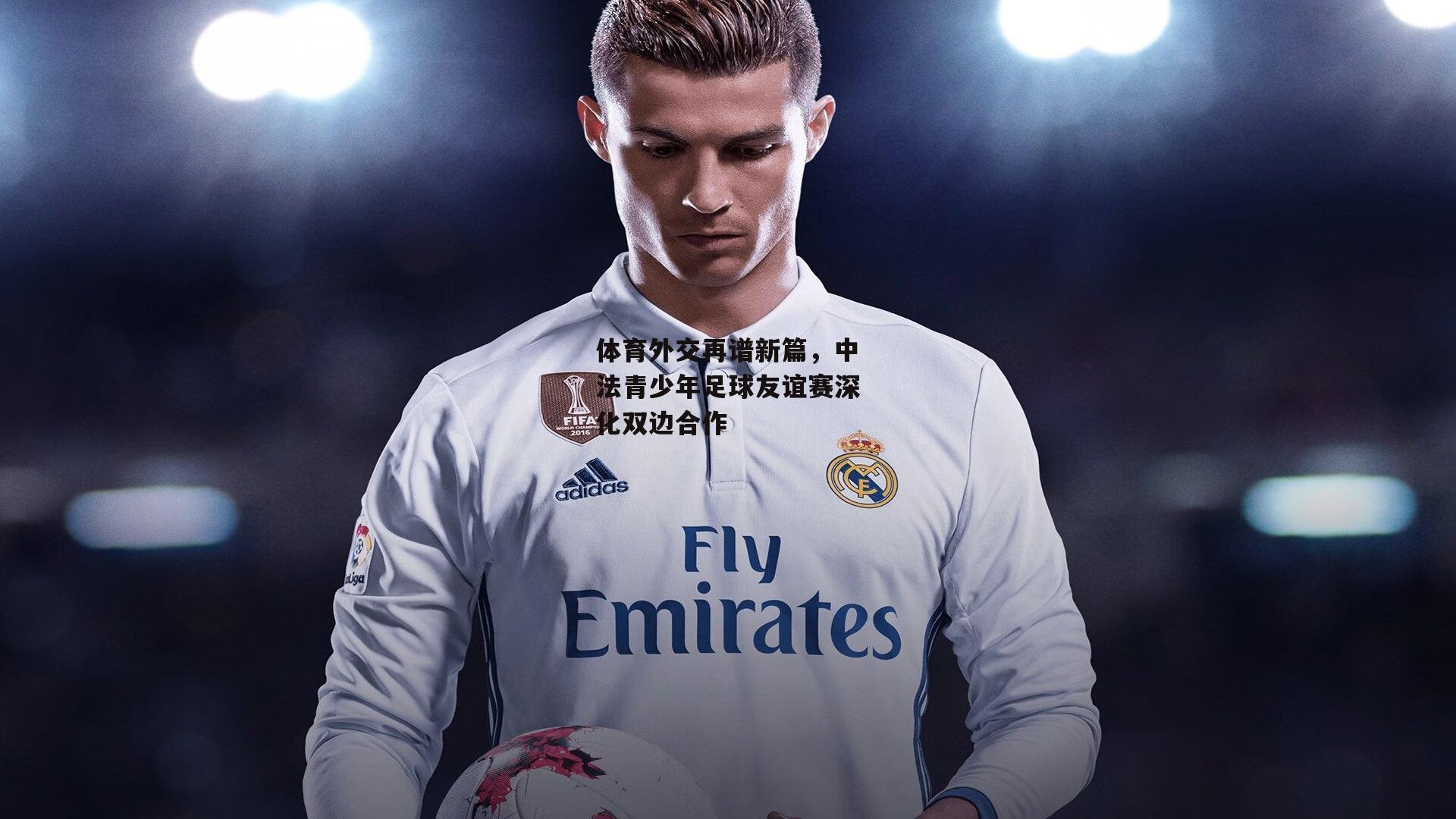 体育外交再谱新篇,中法青少年足球友谊赛深化双边合作