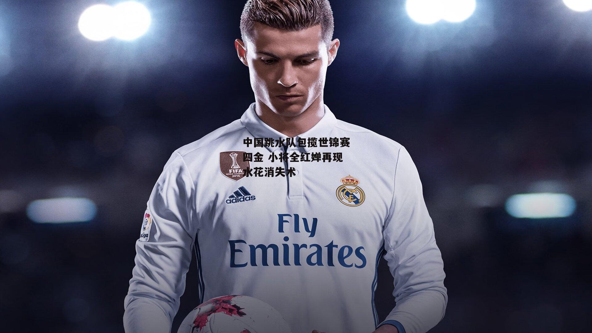 中国跳水队包揽世锦赛四金 小将全红婵再现水花消失术