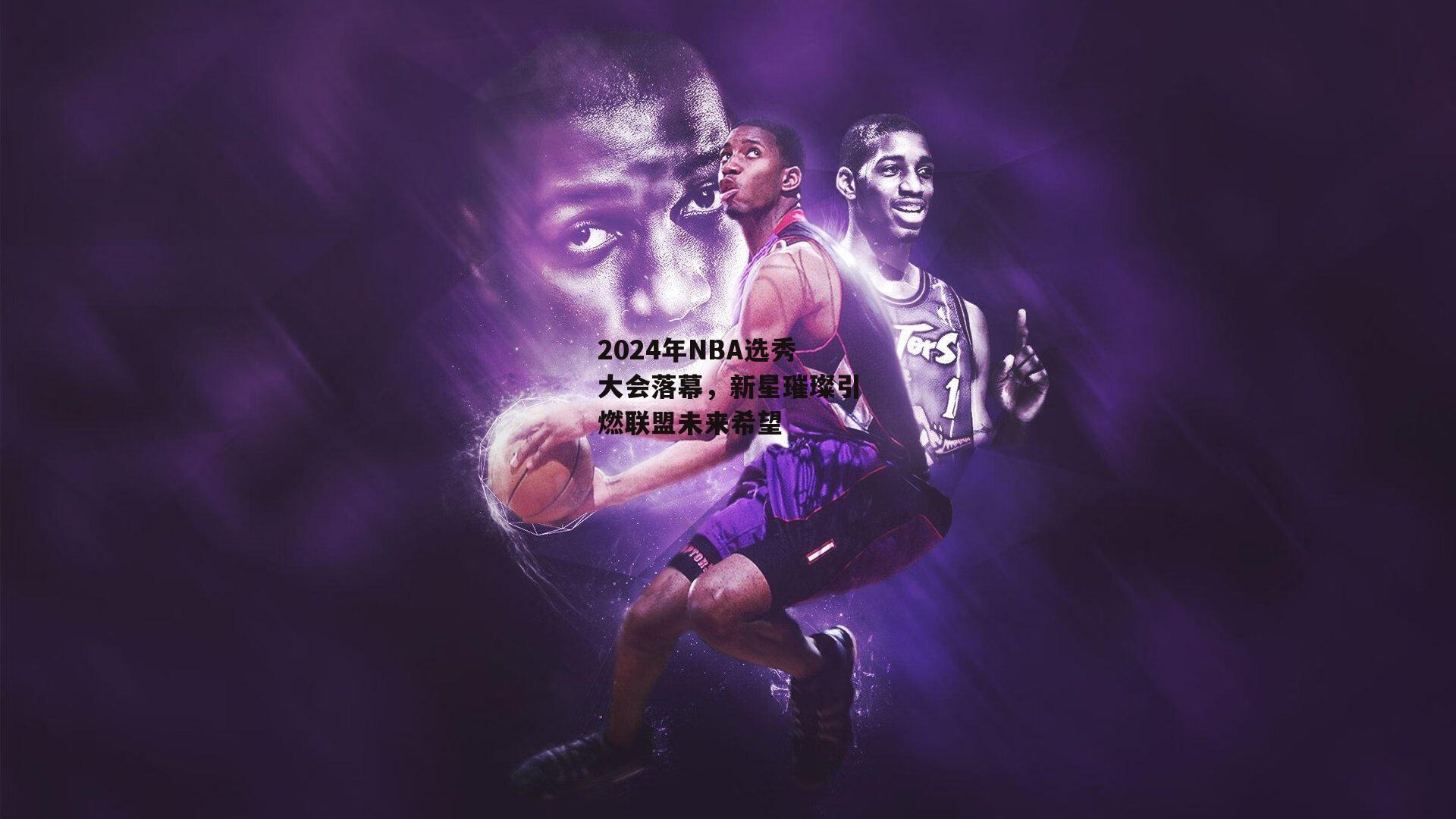 2024年NBA选秀大会落幕,新星璀璨引燃联盟未来希望