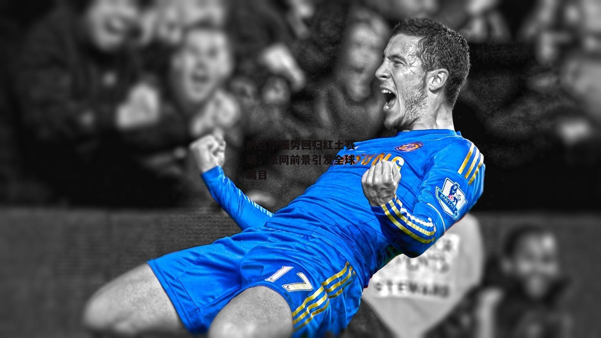 纳达尔强势回归红土赛场，法网前景引发全球瞩目